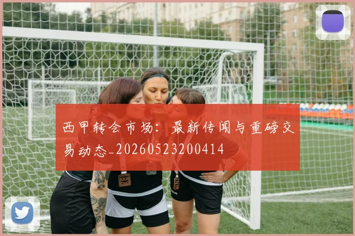 西甲转会市场：最新传闻与重磅交易动态_20260523200414