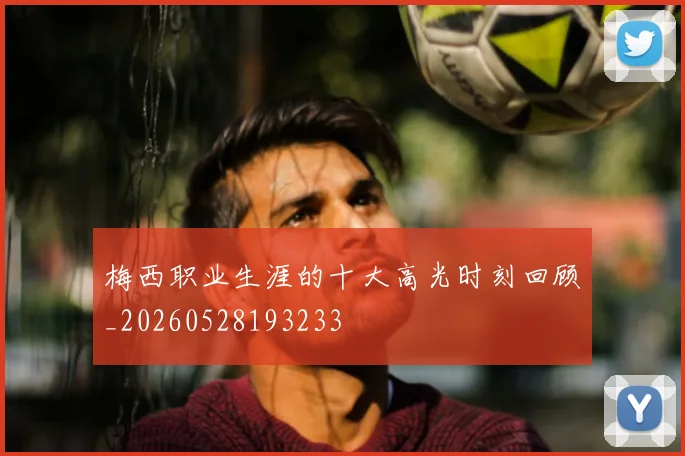 梅西职业生涯的十大高光时刻回顾_20260528193233