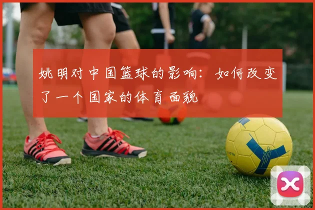 姚明对中国篮球的影响:如何改变了一个国家的体育面貌