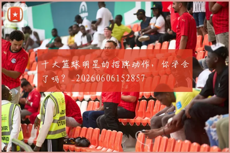 十大篮球明星的招牌动作，你学会了吗？_20260606152857