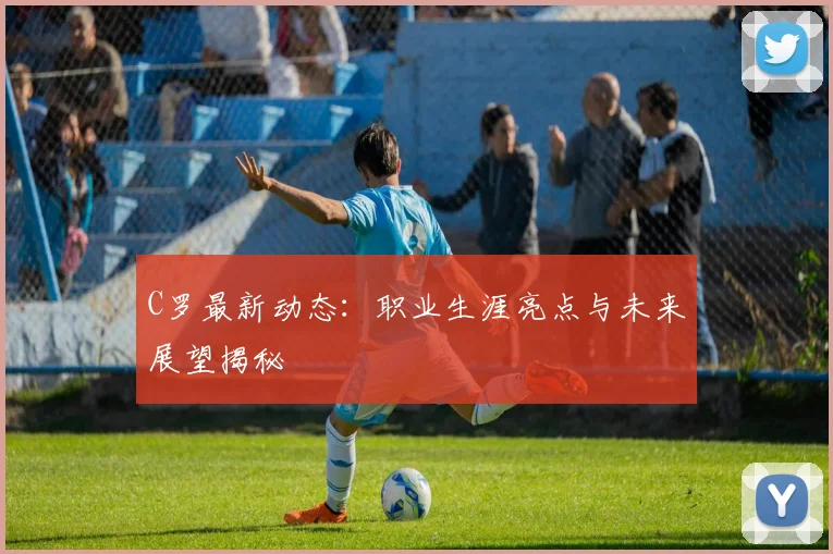 C罗最新动态：职业生涯亮点与未来展望揭秘