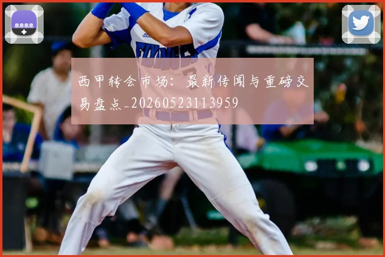 西甲转会市场：最新传闻与重磅交易盘点_20260523113959