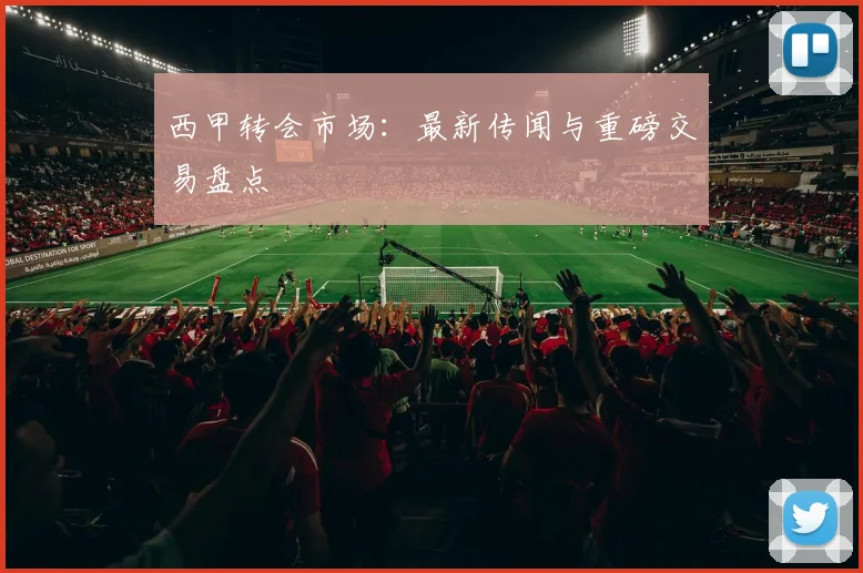 西甲转会市场:最新传闻与重磅交易盘点