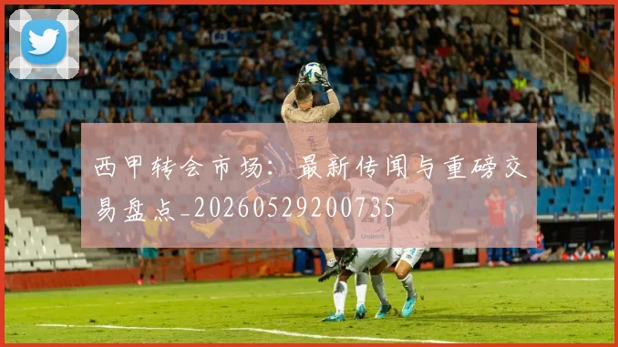 西甲转会市场：最新传闻与重磅交易盘点_20260529200735